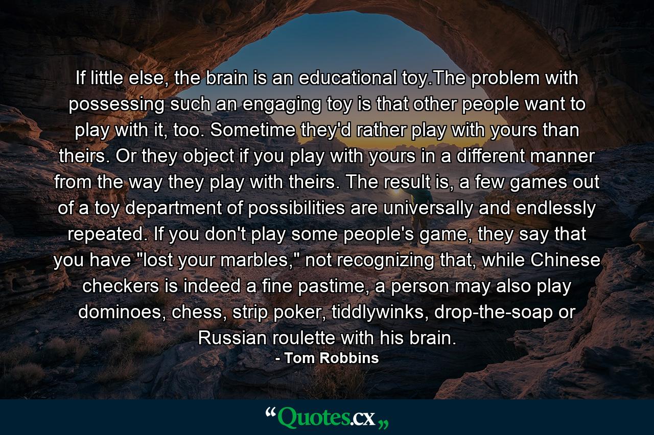 If little else, the brain is an educational toy.The problem with possessing such an engaging toy is that other people want to play with it, too. Sometime they'd rather play with yours than theirs. Or they object if you play with yours in a different manner from the way they play with theirs. The result is, a few games out of a toy department of possibilities are universally and endlessly repeated. If you don't play some people's game, they say that you have 