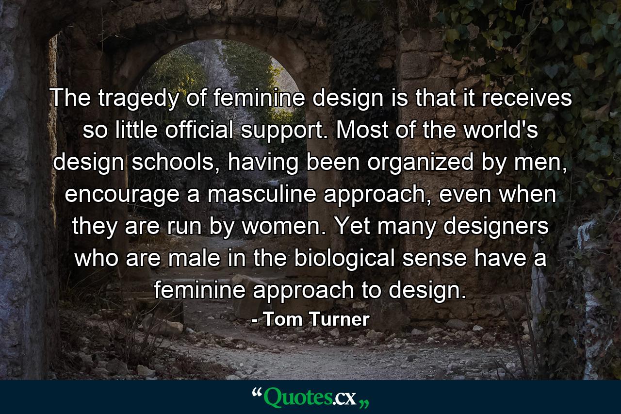 The tragedy of feminine design is that it receives so little official support. Most of the world's design schools, having been organized by men, encourage a masculine approach, even when they are run by women. Yet many designers who are male in the biological sense have a feminine approach to design. - Quote by Tom Turner