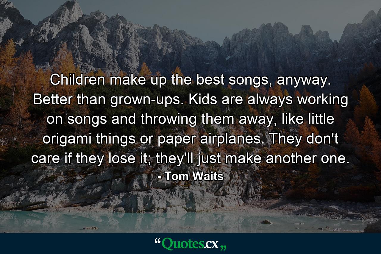 Children make up the best songs, anyway. Better than grown-ups. Kids are always working on songs and throwing them away, like little origami things or paper airplanes. They don't care if they lose it; they'll just make another one. - Quote by Tom Waits