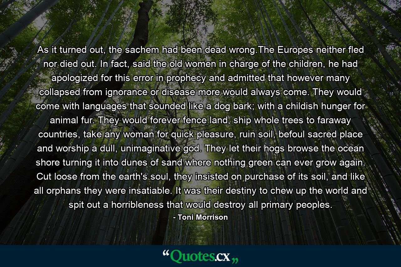 As it turned out, the sachem had been dead wrong.The Europes neither fled nor died out. In fact, said the old women in charge of the children, he had apologized for this error in prophecy and admitted that however many collapsed from ignorance or disease more would always come. They would come with languages that sounded like a dog bark; with a childish hunger for animal fur. They would forever fence land, ship whole trees to faraway countries, take any woman for quick pleasure, ruin soil, befoul sacred place and worship a dull, unimaginative god. They let their hogs browse the ocean shore turning it into dunes of sand where nothing green can ever grow again. Cut loose from the earth's soul, they insisted on purchase of its soil, and like all orphans they were insatiable. It was their destiny to chew up the world and spit out a horribleness that would destroy all primary peoples. - Quote by Toni Morrison