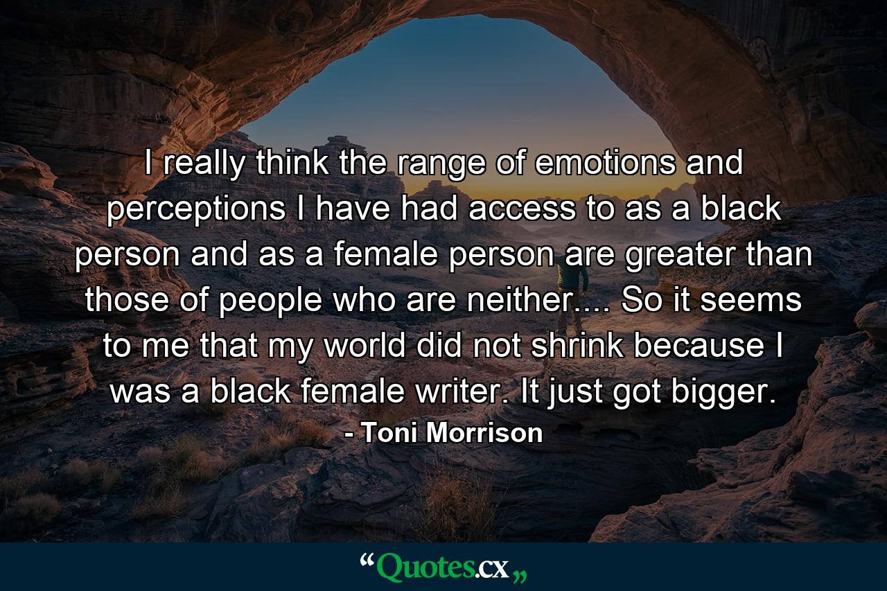 I really think the range of emotions and perceptions I have had access to as a black person and as a female person are greater than those of people who are neither.... So it seems to me that my world did not shrink because I was a black female writer. It just got bigger. - Quote by Toni Morrison