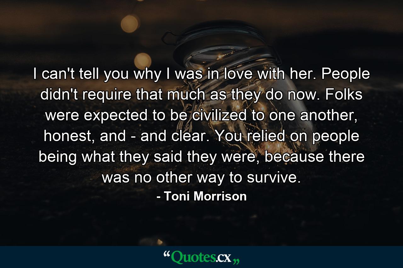 I can't tell you why I was in love with her. People didn't require that much as they do now. Folks were expected to be civilized to one another, honest, and - and clear. You relied on people being what they said they were, because there was no other way to survive. - Quote by Toni Morrison