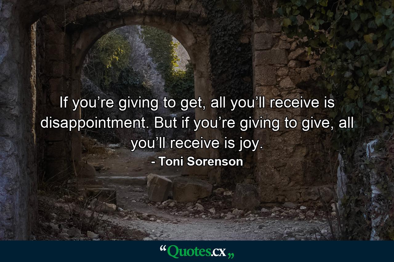 If you’re giving to get, all you’ll receive is disappointment. But if you’re giving to give, all you’ll receive is joy. - Quote by Toni Sorenson