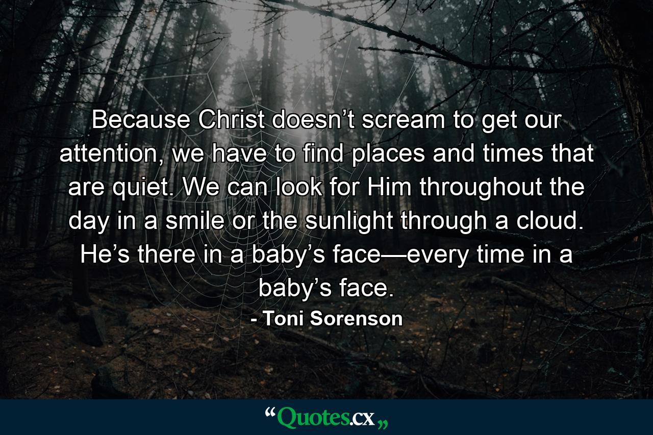 Because Christ doesn’t scream to get our attention, we have to find places and times that are quiet. We can look for Him throughout the day in a smile or the sunlight through a cloud. He’s there in a baby’s face—every time in a baby’s face. - Quote by Toni Sorenson