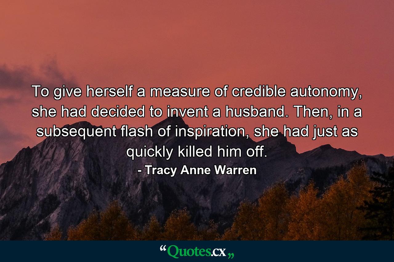 To give herself a measure of credible autonomy, she had decided to invent a husband. Then, in a subsequent flash of inspiration, she had just as quickly killed him off. - Quote by Tracy Anne Warren