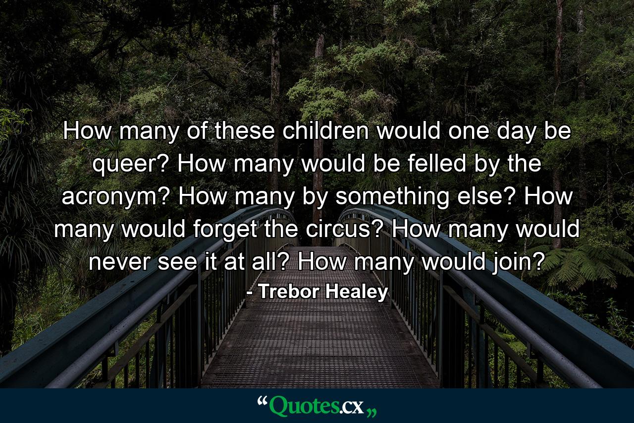 How many of these children would one day be queer? How many would be felled by the acronym? How many by something else? How many would forget the circus? How many would never see it at all? How many would join? - Quote by Trebor Healey