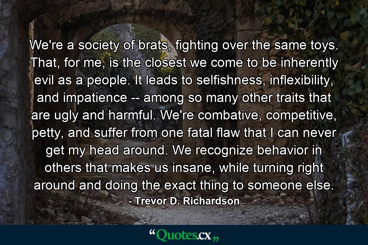 We're a society of brats, fighting over the same toys. That, for me, is the closest we come to be inherently evil as a people. It leads to selfishness, inflexibility, and impatience -- among so many other traits that are ugly and harmful. We're combative, competitive, petty, and suffer from one fatal flaw that I can never get my head around. We recognize behavior in others that makes us insane, while turning right around and doing the exact thing to someone else. - Quote by Trevor D. Richardson