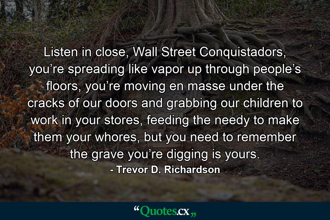 Listen in close, Wall Street Conquistadors, you’re spreading like vapor up through people’s floors, you’re moving en masse under the cracks of our doors and grabbing our children to work in your stores, feeding the needy to make them your whores, but you need to remember the grave you’re digging is yours. - Quote by Trevor D. Richardson