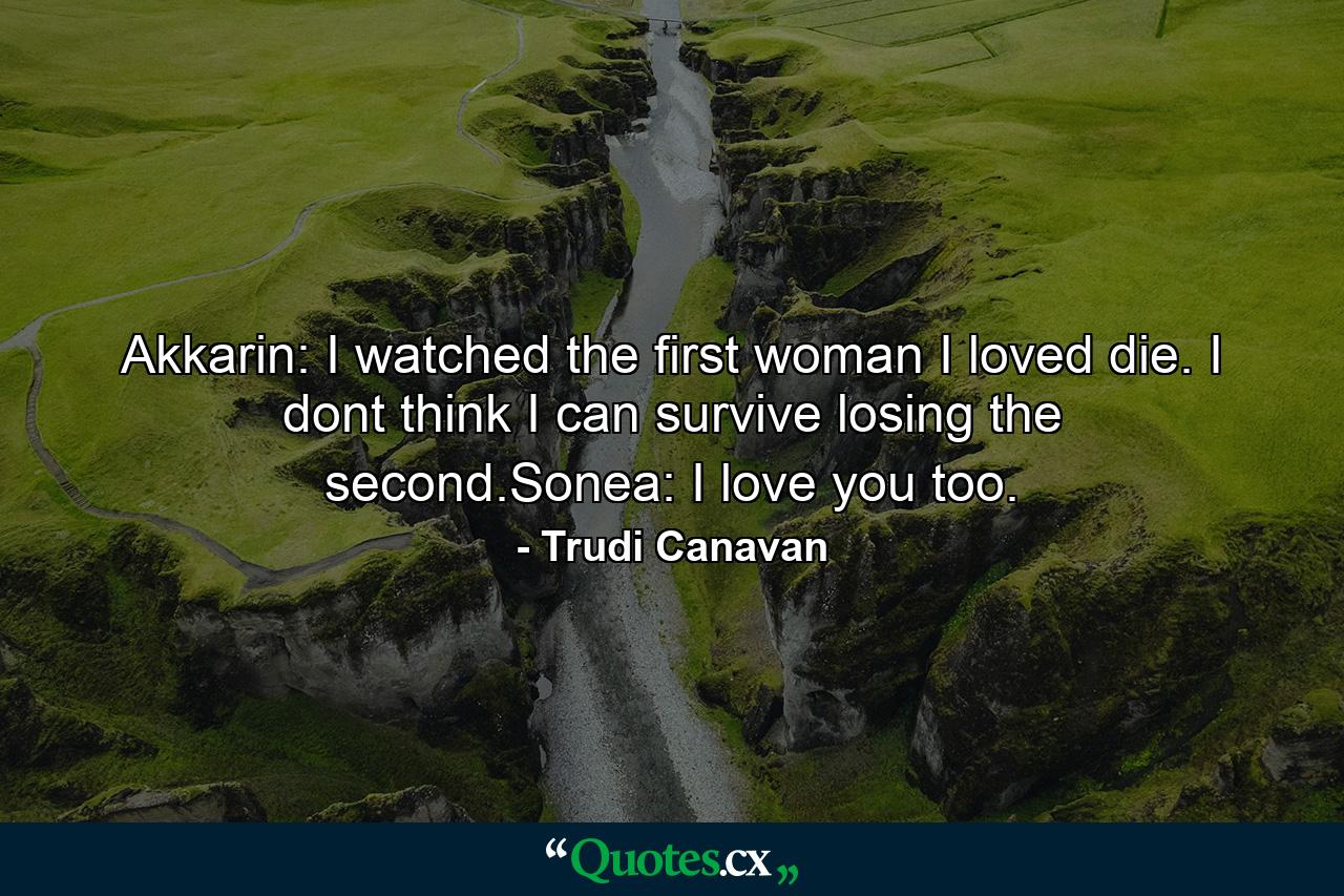 Akkarin: I watched the first woman I loved die. I dont think I can survive losing the second.Sonea: I love you too. - Quote by Trudi Canavan