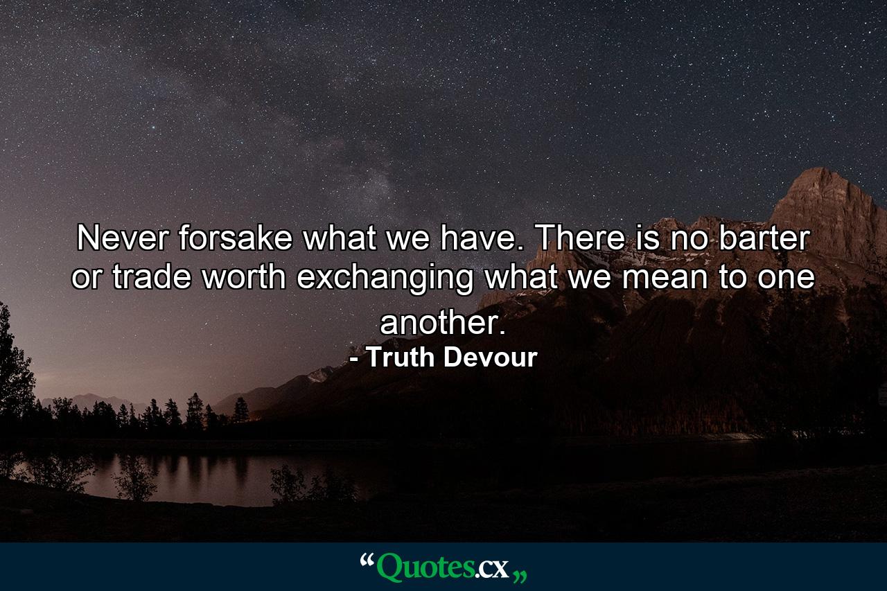 Never forsake what we have. There is no barter or trade worth exchanging what we mean to one another. - Quote by Truth Devour