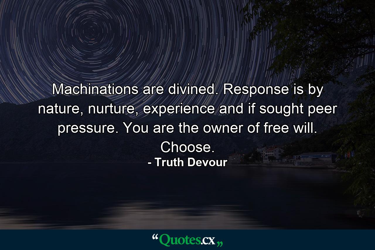 Machinations are divined. Response is by nature, nurture, experience and if sought peer pressure. You are the owner of free will. Choose. - Quote by Truth Devour