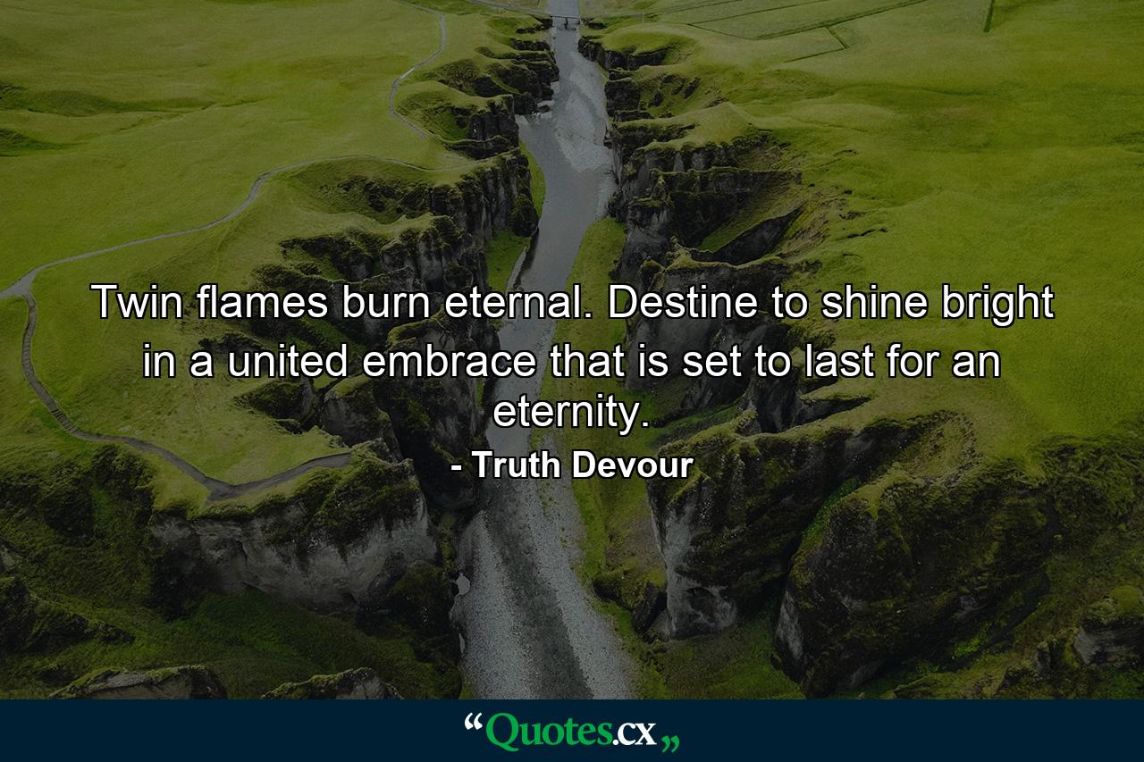 Twin flames burn eternal. Destine to shine bright in a united embrace that is set to last for an eternity. - Quote by Truth Devour