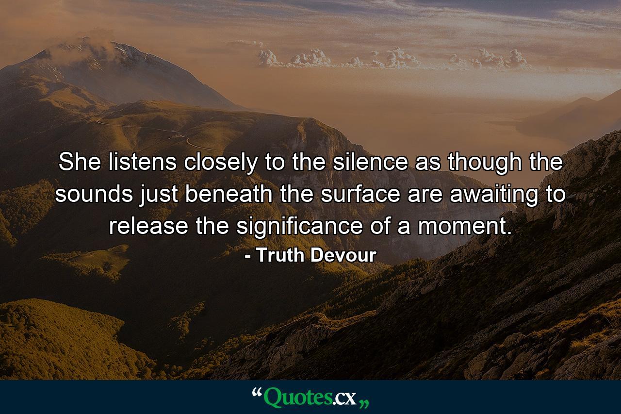 She listens closely to the silence as though the sounds just beneath the surface are awaiting to release the significance of a moment. - Quote by Truth Devour