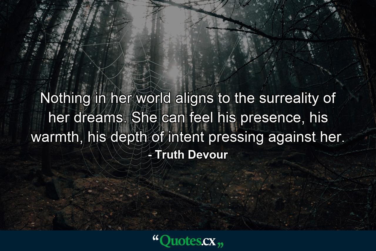 Nothing in her world aligns to the surreality of her dreams. She can feel his presence, his warmth, his depth of intent pressing against her. - Quote by Truth Devour