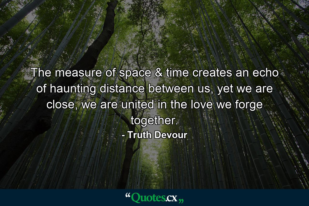 The measure of space & time creates an echo of haunting distance between us, yet we are close, we are united in the love we forge together. - Quote by Truth Devour