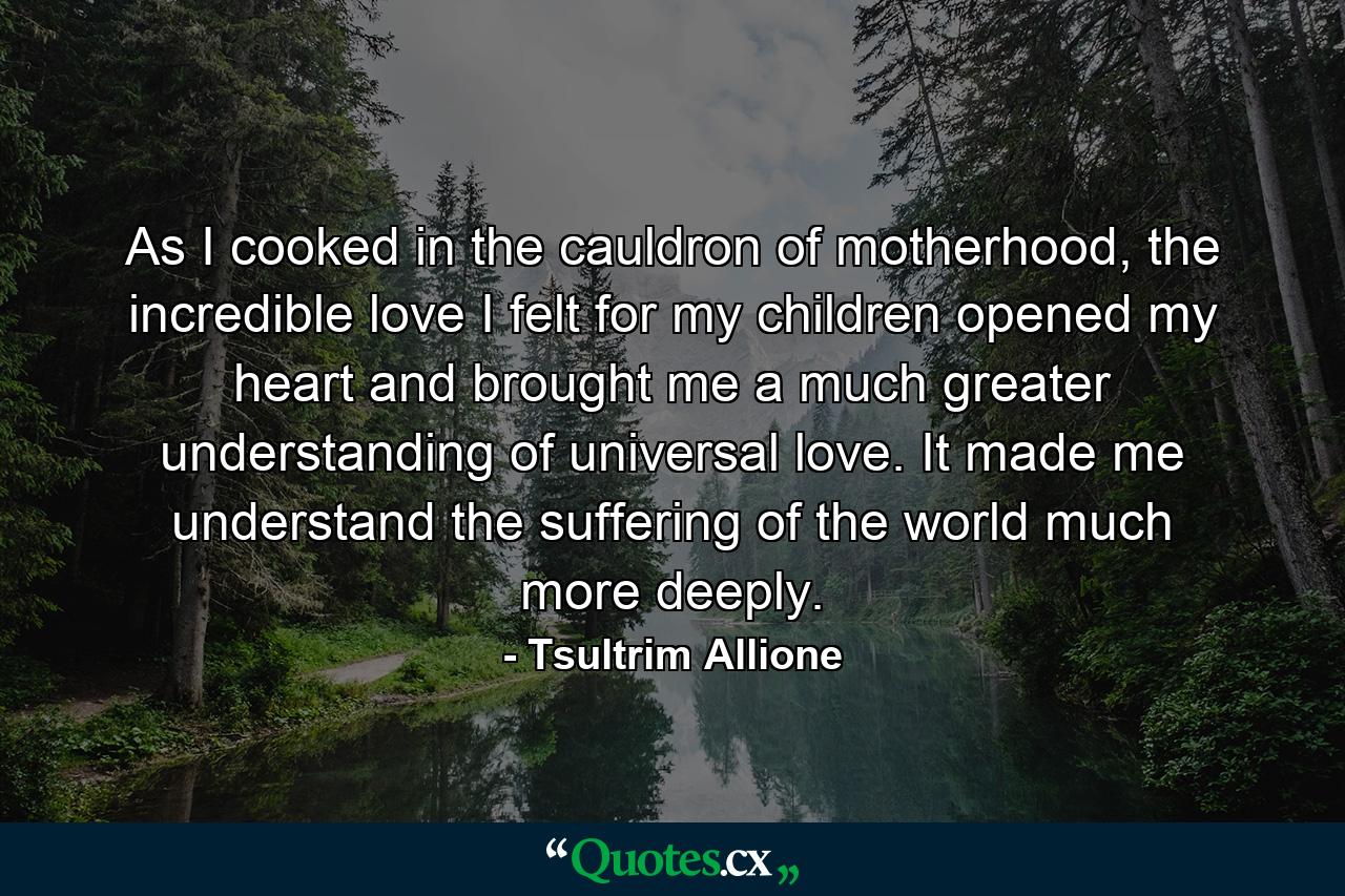 As I cooked in the cauldron of motherhood, the incredible love I felt for my children opened my heart and brought me a much greater understanding of universal love. It made me understand the suffering of the world much more deeply. - Quote by Tsultrim Allione