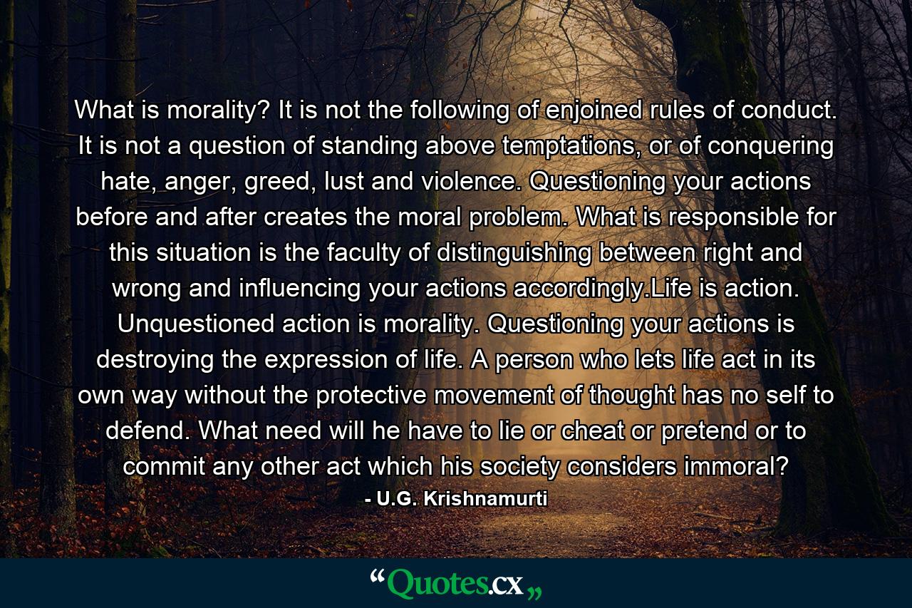 What is morality? It is not the following of enjoined rules of conduct. It is not a question of standing above temptations, or of conquering hate, anger, greed, lust and violence. Questioning your actions before and after creates the moral problem. What is responsible for this situation is the faculty of distinguishing between right and wrong and influencing your actions accordingly.Life is action. Unquestioned action is morality. Questioning your actions is destroying the expression of life. A person who lets life act in its own way without the protective movement of thought has no self to defend. What need will he have to lie or cheat or pretend or to commit any other act which his society considers immoral? - Quote by U.G. Krishnamurti