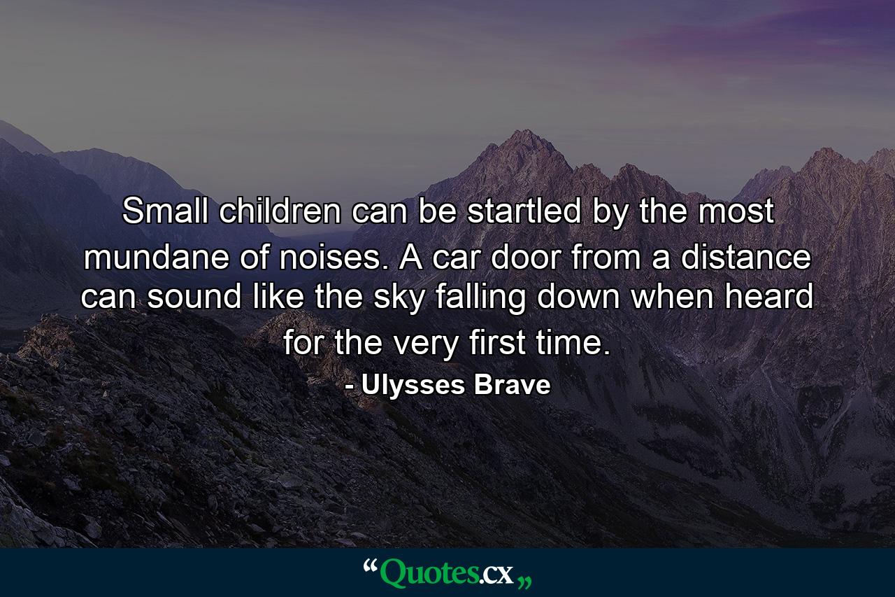 Small children can be startled by the most mundane of noises. A car door from a distance can sound like the sky falling down when heard for the very first time. - Quote by Ulysses Brave