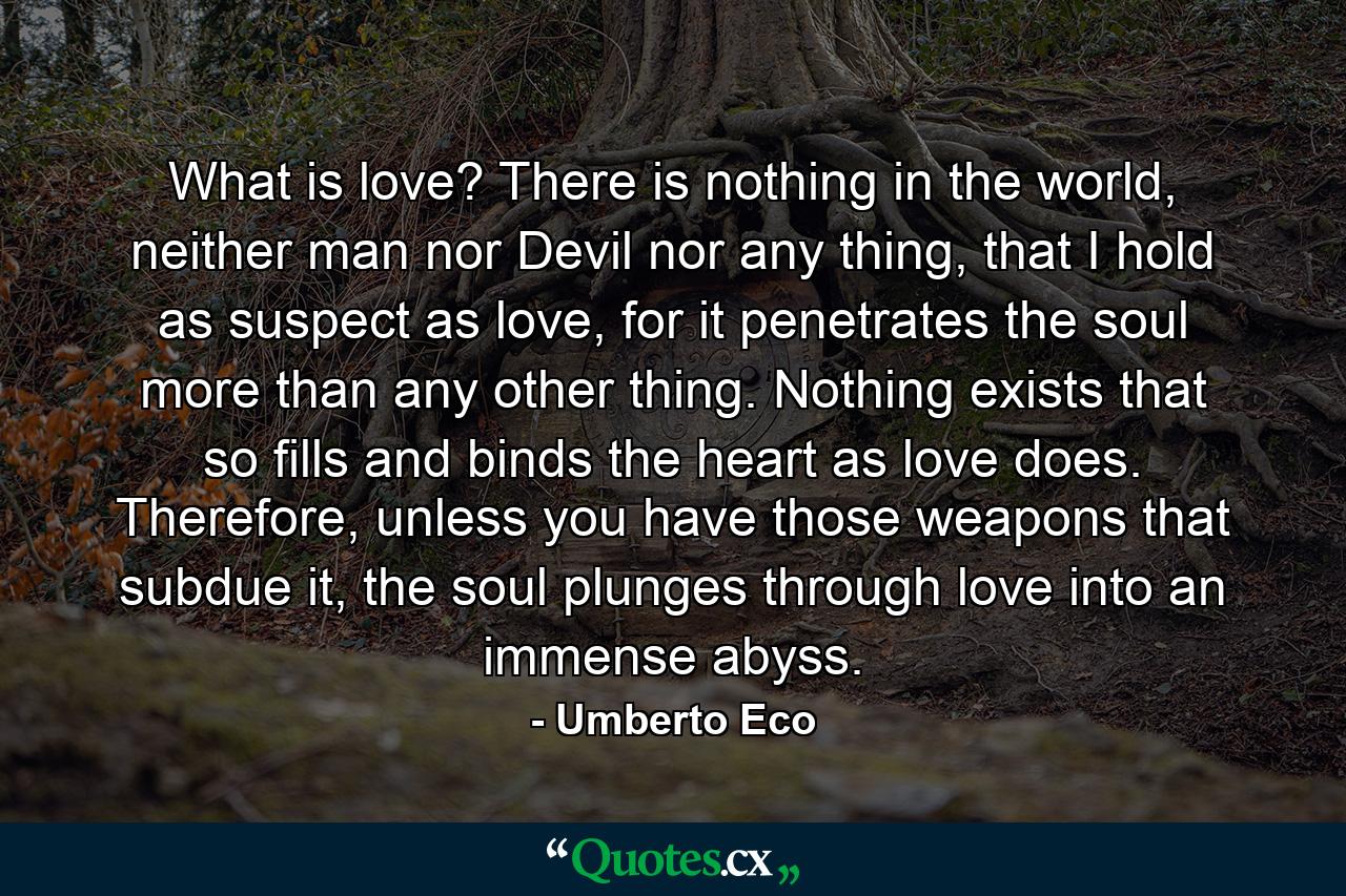 What is love? There is nothing in the world, neither man nor Devil nor any thing, that I hold as suspect as love, for it penetrates the soul more than any other thing. Nothing exists that so fills and binds the heart as love does. Therefore, unless you have those weapons that subdue it, the soul plunges through love into an immense abyss. - Quote by Umberto Eco