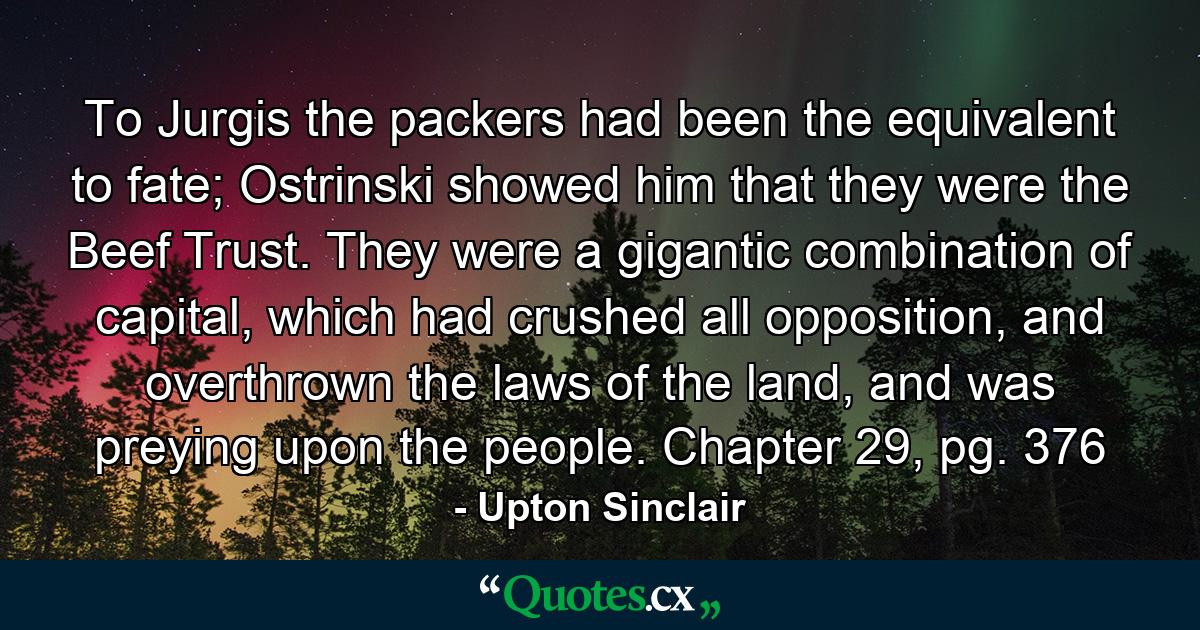 To Jurgis the packers had been the equivalent to fate; Ostrinski showed him that they were the Beef Trust. They were a gigantic combination of capital, which had crushed all opposition, and overthrown the laws of the land, and was preying upon the people. Chapter 29, pg. 376 - Quote by Upton Sinclair