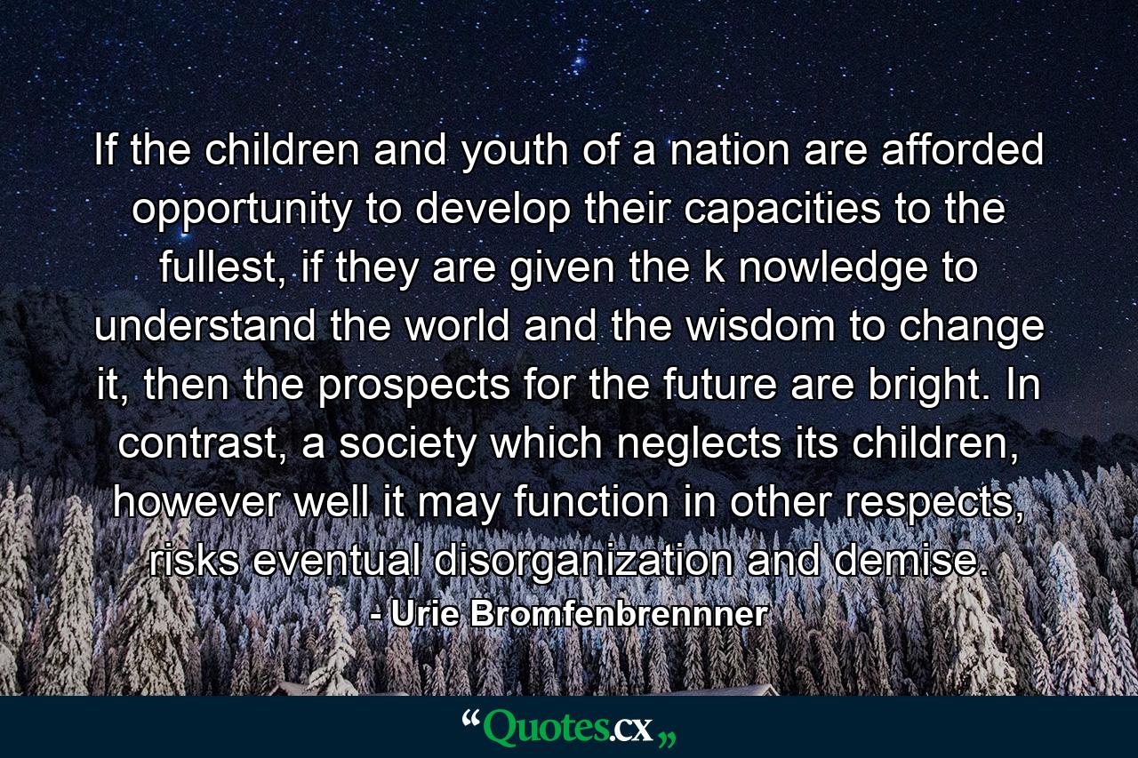 If the children and youth of a nation are afforded opportunity to develop their capacities to the fullest, if they are given the k nowledge to understand the world and the wisdom to change it, then the prospects for the future are bright. In contrast, a society which neglects its children, however well it may function in other respects, risks eventual disorganization and demise. - Quote by Urie Bromfenbrennner