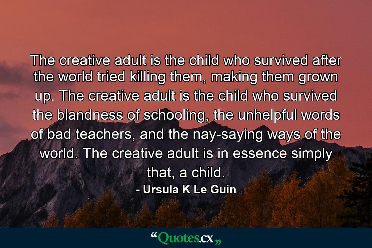 The creative adult is the child who survived after the world tried killing them, making them grown up. The creative adult is the child who survived the blandness of schooling, the unhelpful words of bad teachers, and the nay-saying ways of the world. The creative adult is in essence simply that, a child. - Quote by Ursula K Le Guin