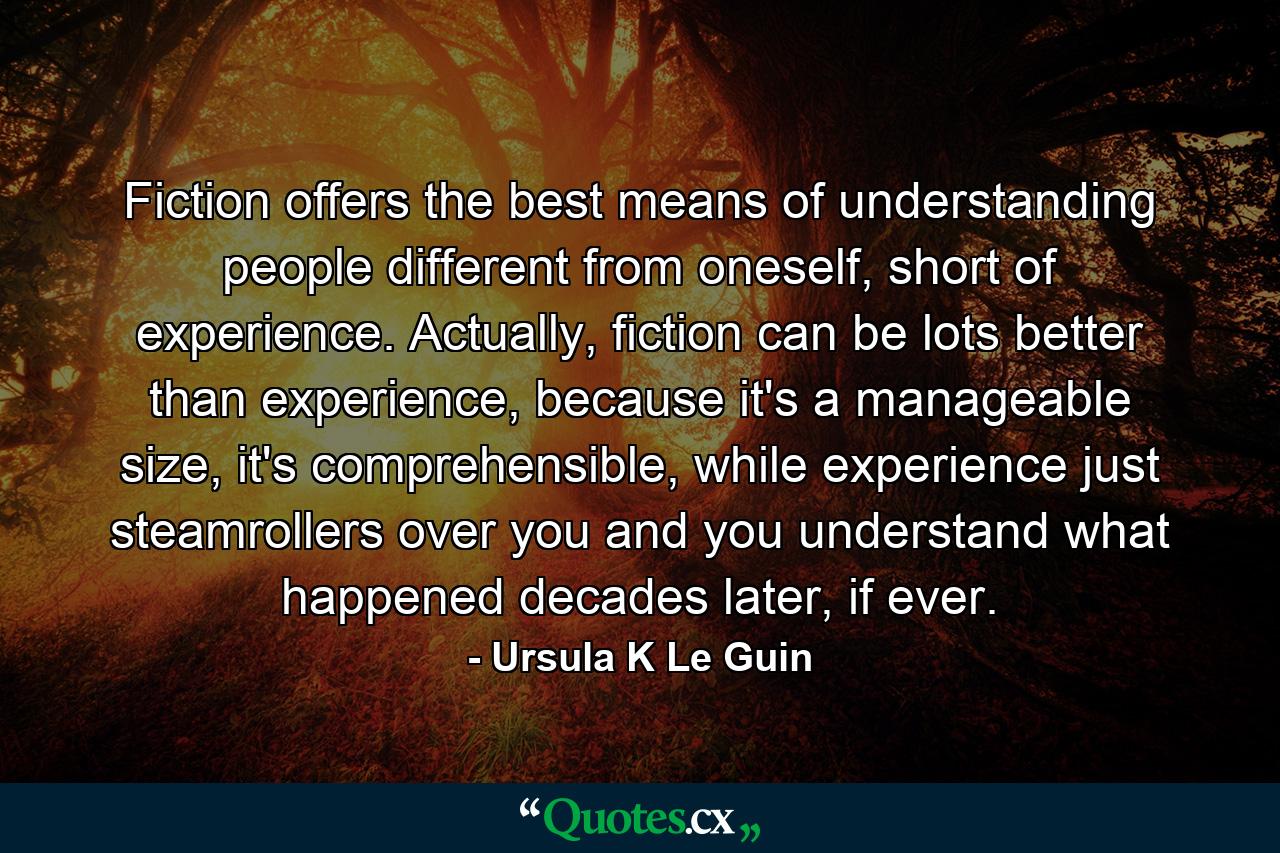 Fiction offers the best means of understanding people different from oneself, short of experience. Actually, fiction can be lots better than experience, because it's a manageable size, it's comprehensible, while experience just steamrollers over you and you understand what happened decades later, if ever. - Quote by Ursula K Le Guin