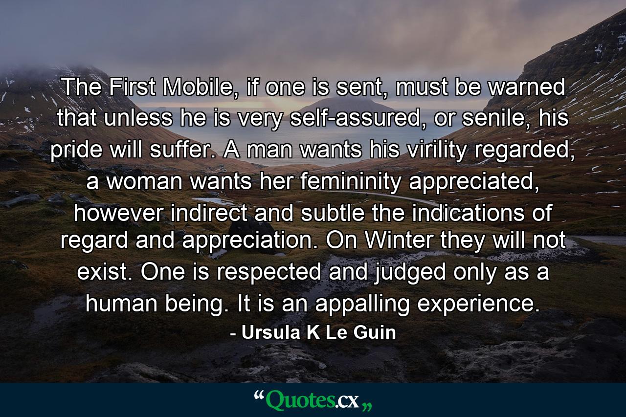 The First Mobile, if one is sent, must be warned that unless he is very self-assured, or senile, his pride will suffer. A man wants his virility regarded, a woman wants her femininity appreciated, however indirect and subtle the indications of regard and appreciation. On Winter they will not exist. One is respected and judged only as a human being. It is an appalling experience. - Quote by Ursula K Le Guin