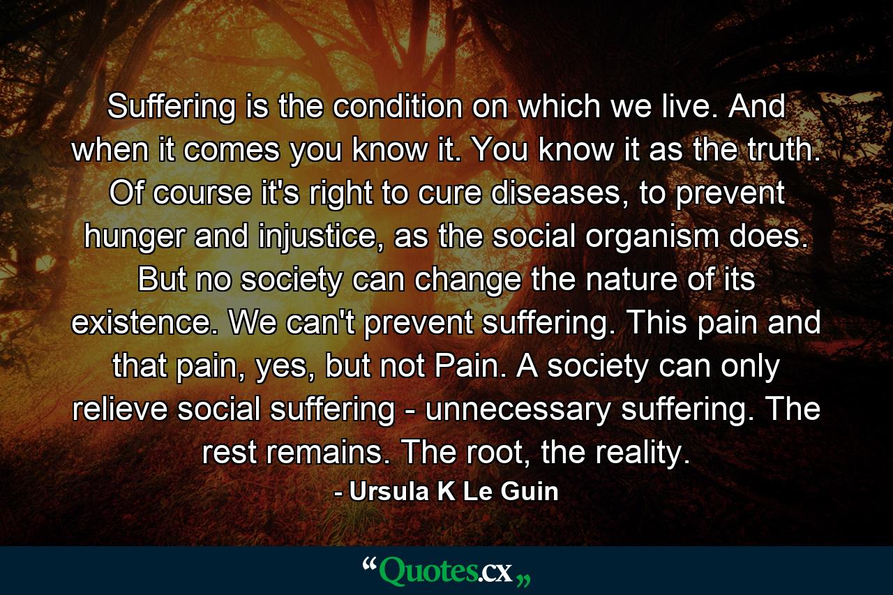 Suffering is the condition on which we live. And when it comes you know it. You know it as the truth. Of course it's right to cure diseases, to prevent hunger and injustice, as the social organism does. But no society can change the nature of its existence. We can't prevent suffering. This pain and that pain, yes, but not Pain. A society can only relieve social suffering - unnecessary suffering. The rest remains. The root, the reality. - Quote by Ursula K Le Guin