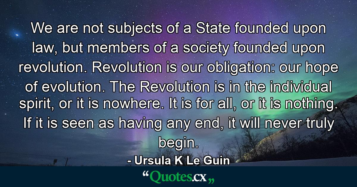 We are not subjects of a State founded upon law, but members of a society founded upon revolution. Revolution is our obligation: our hope of evolution. The Revolution is in the individual spirit, or it is nowhere. It is for all, or it is nothing. If it is seen as having any end, it will never truly begin. - Quote by Ursula K Le Guin