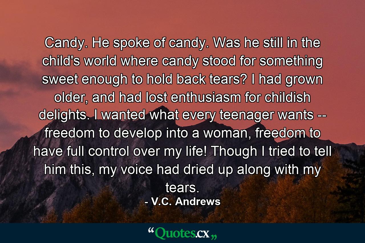 Candy. He spoke of candy. Was he still in the child's world where candy stood for something sweet enough to hold back tears? I had grown older, and had lost enthusiasm for childish delights. I wanted what every teenager wants -- freedom to develop into a woman, freedom to have full control over my life! Though I tried to tell him this, my voice had dried up along with my tears. - Quote by V.C. Andrews