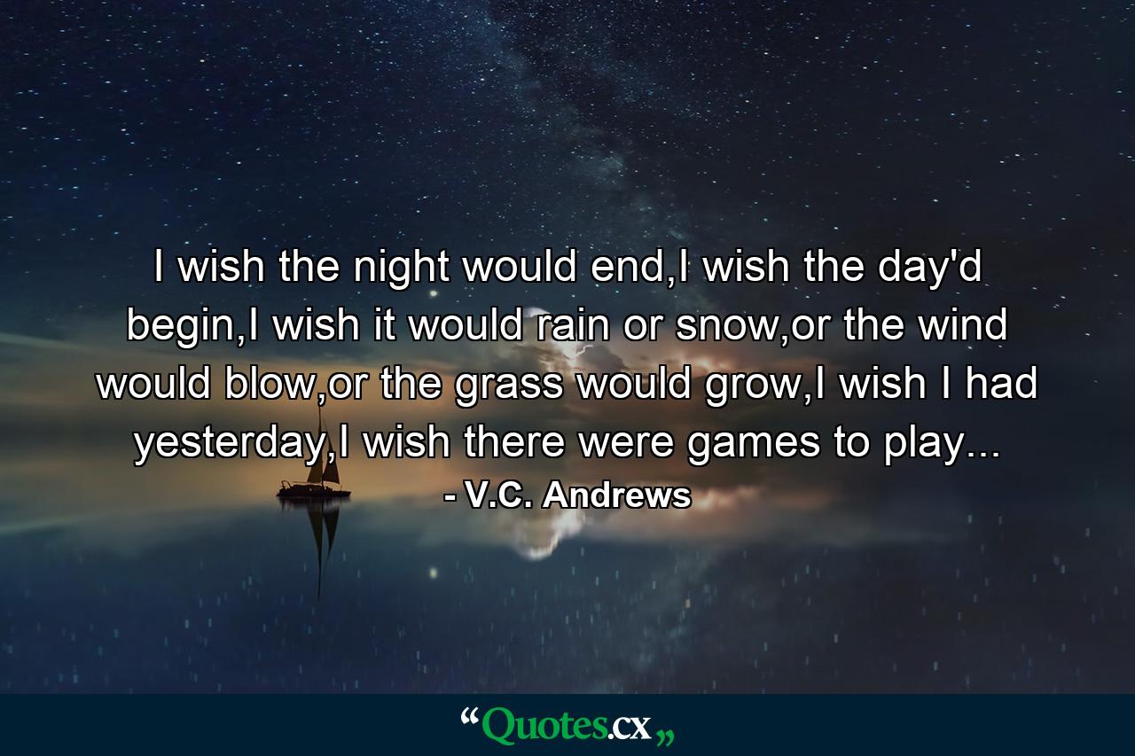 I wish the night would end,I wish the day'd begin,I wish it would rain or snow,or the wind would blow,or the grass would grow,I wish I had yesterday,I wish there were games to play... - Quote by V.C. Andrews