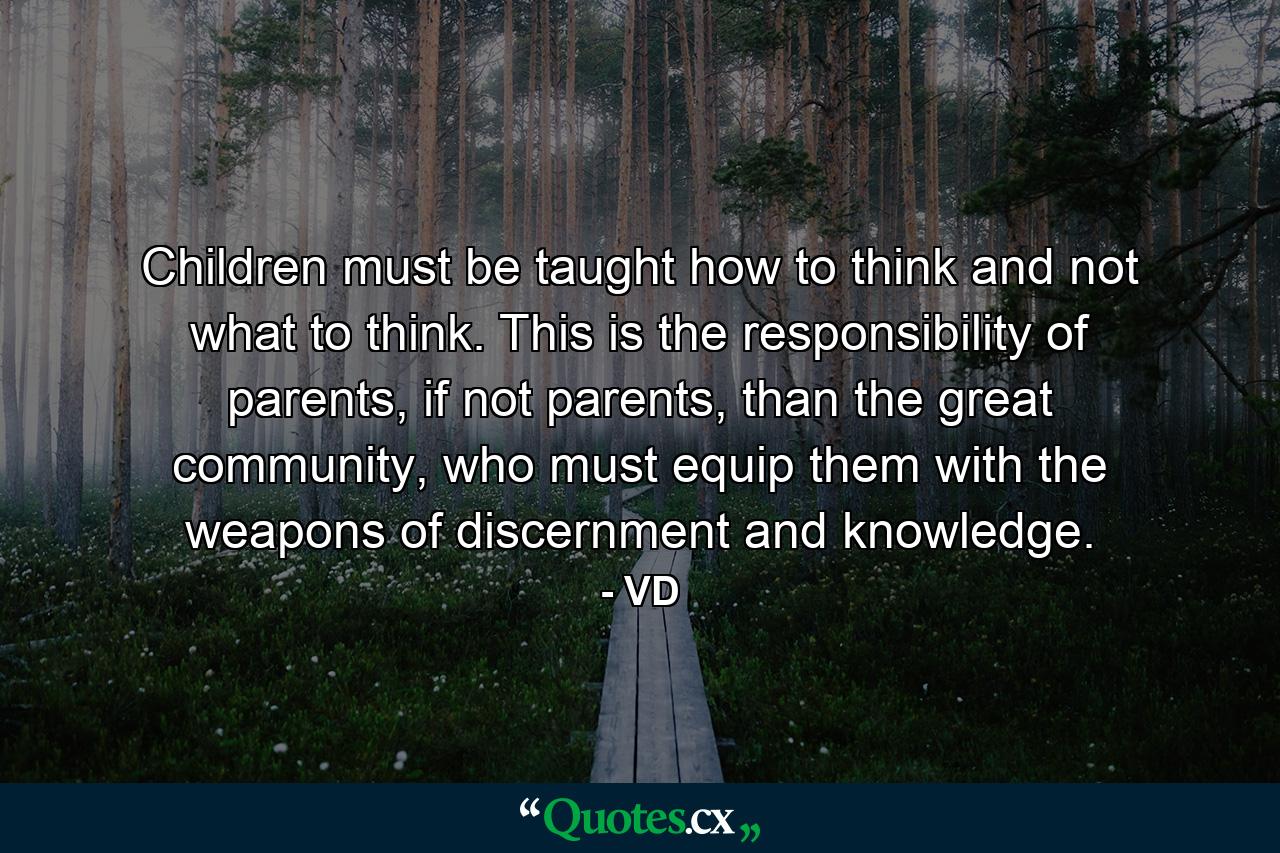 Children must be taught how to think and not what to think. This is the responsibility of parents, if not parents, than the great community, who must equip them with the weapons of discernment and knowledge. - Quote by VD