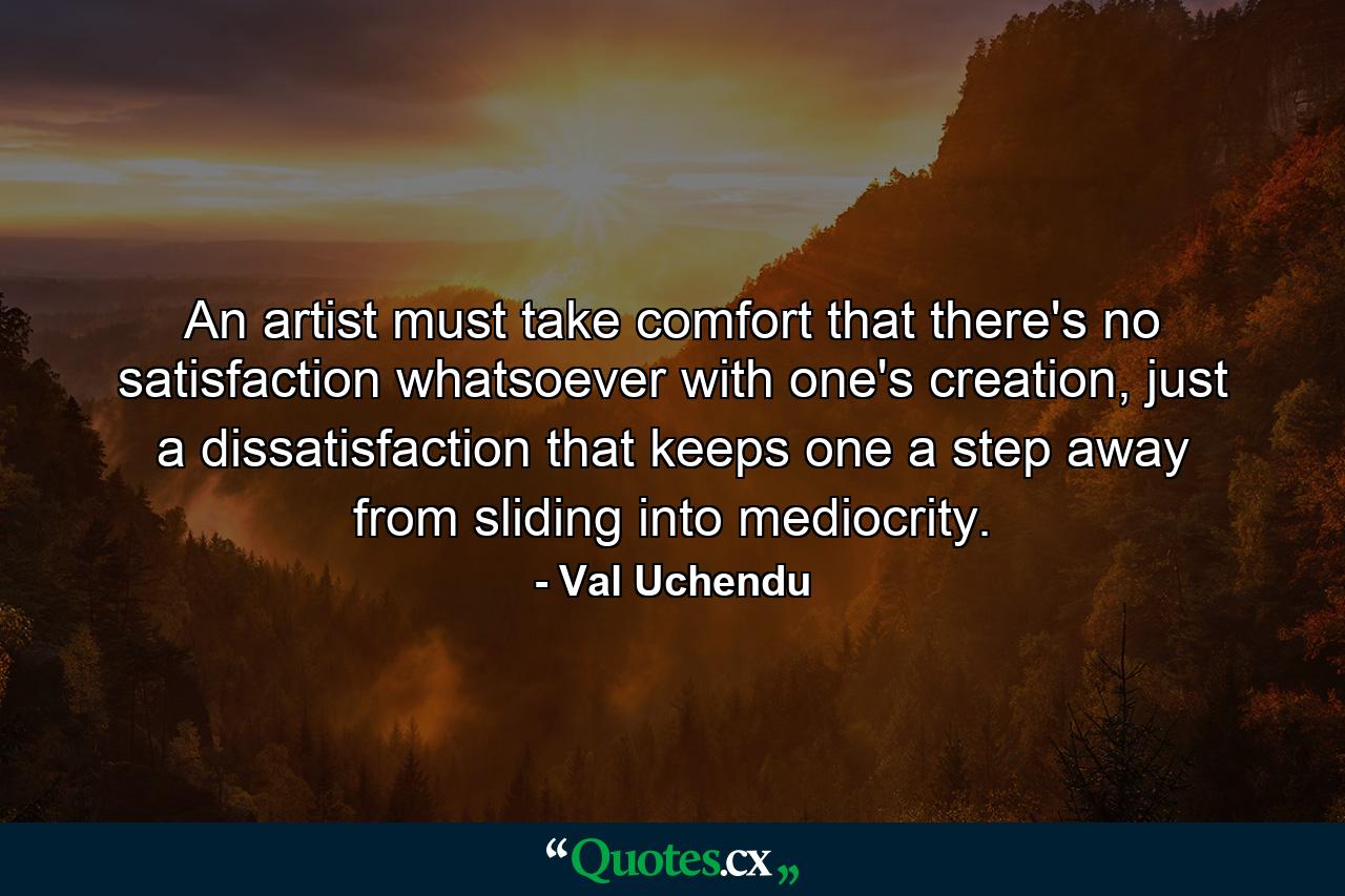 An artist must take comfort that there's no satisfaction whatsoever with one's creation, just a dissatisfaction that keeps one a step away from sliding into mediocrity. - Quote by Val Uchendu