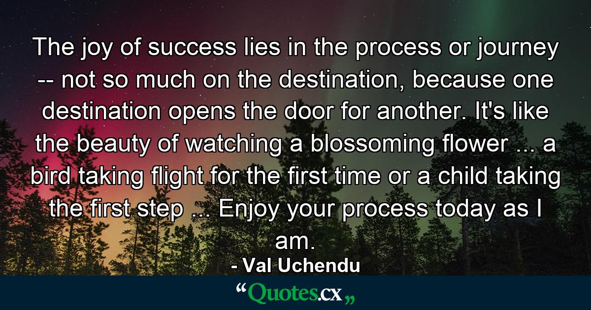 The joy of success lies in the process or journey -- not so much on the destination, because one destination opens the door for another. It's like the beauty of watching a blossoming flower ... a bird taking flight for the first time or a child taking the first step ... Enjoy your process today as I am. - Quote by Val Uchendu