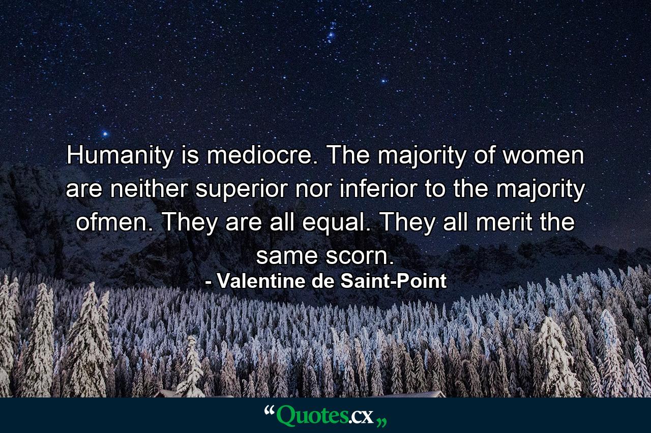 Humanity is mediocre. The majority of women are neither superior nor inferior to the majority ofmen. They are all equal. They all merit the same scorn. - Quote by Valentine de Saint-Point