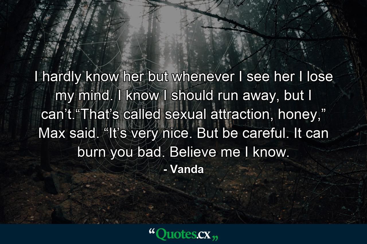 I hardly know her but whenever I see her I lose my mind. I know I should run away, but I can’t.“That’s called sexual attraction, honey,” Max said. “It’s very nice. But be careful. It can burn you bad. Believe me I know. - Quote by Vanda