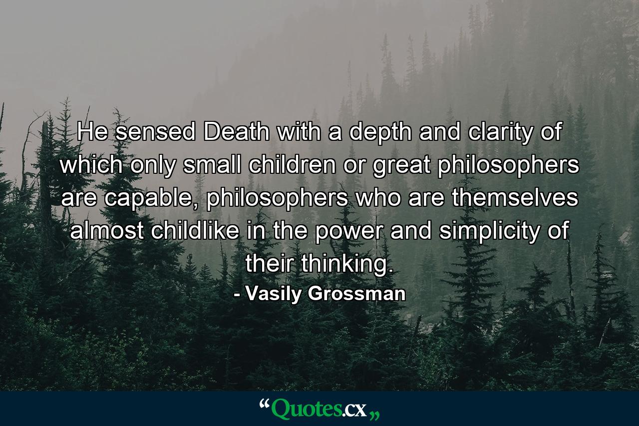 He sensed Death with a depth and clarity of which only small children or great philosophers are capable, philosophers who are themselves almost childlike in the power and simplicity of their thinking. - Quote by Vasily Grossman