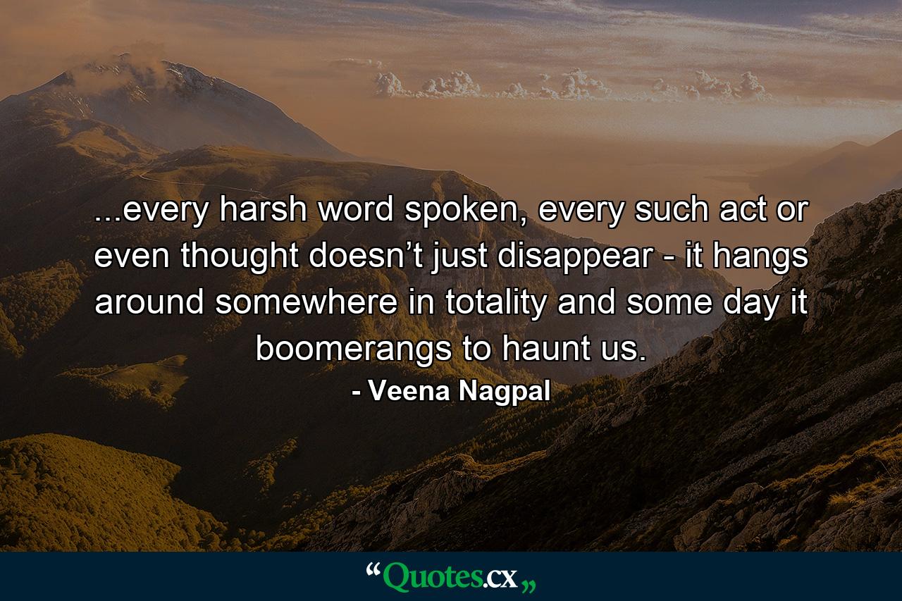 ...every harsh word spoken, every such act or even thought doesn’t just disappear - it hangs around somewhere in totality and some day it boomerangs to haunt us. - Quote by Veena Nagpal