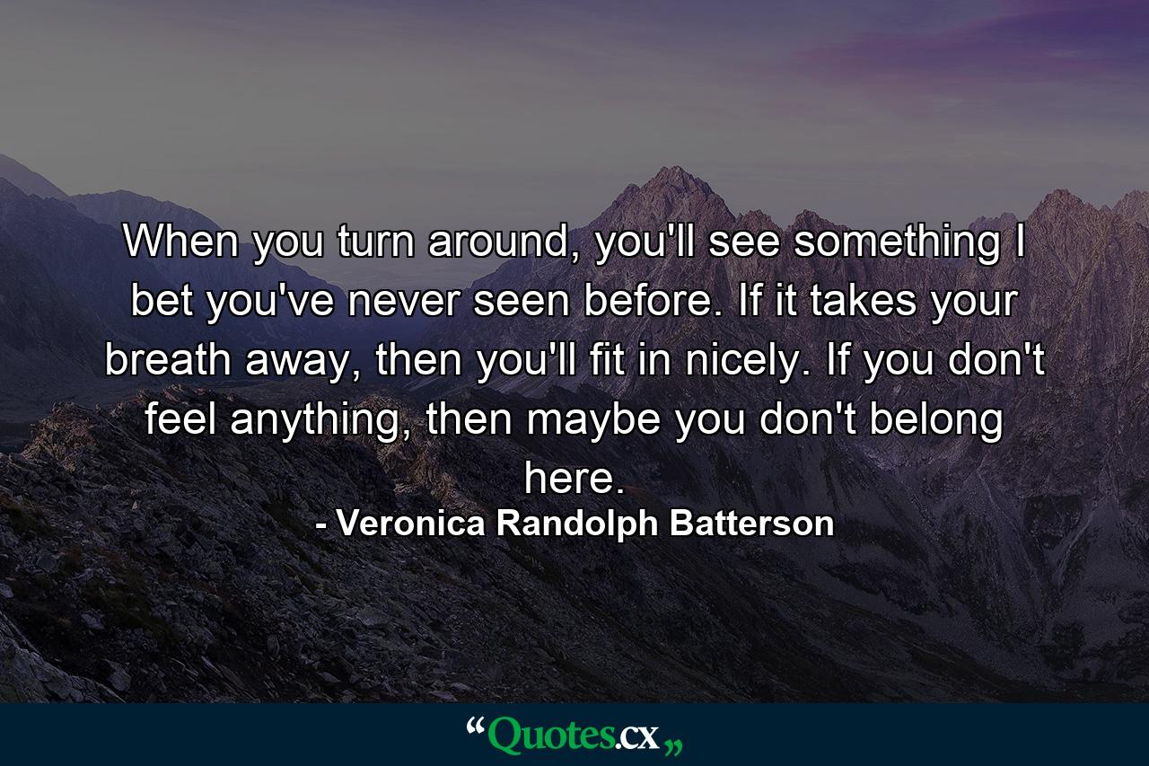 When you turn around, you'll see something I bet you've never seen before. If it takes your breath away, then you'll fit in nicely. If you don't feel anything, then maybe you don't belong here. - Quote by Veronica Randolph Batterson