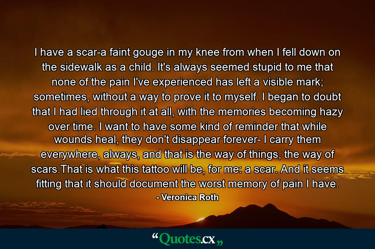 I have a scar-a faint gouge in my knee from when I fell down on the sidewalk as a child. It's always seemed stupid to me that none of the pain I've experienced has left a visible mark; sometimes, without a way to prove it to myself. I began to doubt that I had lied through it at all, with the memories becoming hazy over time. I want to have some kind of reminder that while wounds heal, they don't disappear forever- I carry them everywhere, always, and that is the way of things, the way of scars.That is what this tattoo will be, for me: a scar. And it seems fitting that it should document the worst memory of pain I have. - Quote by Veronica Roth