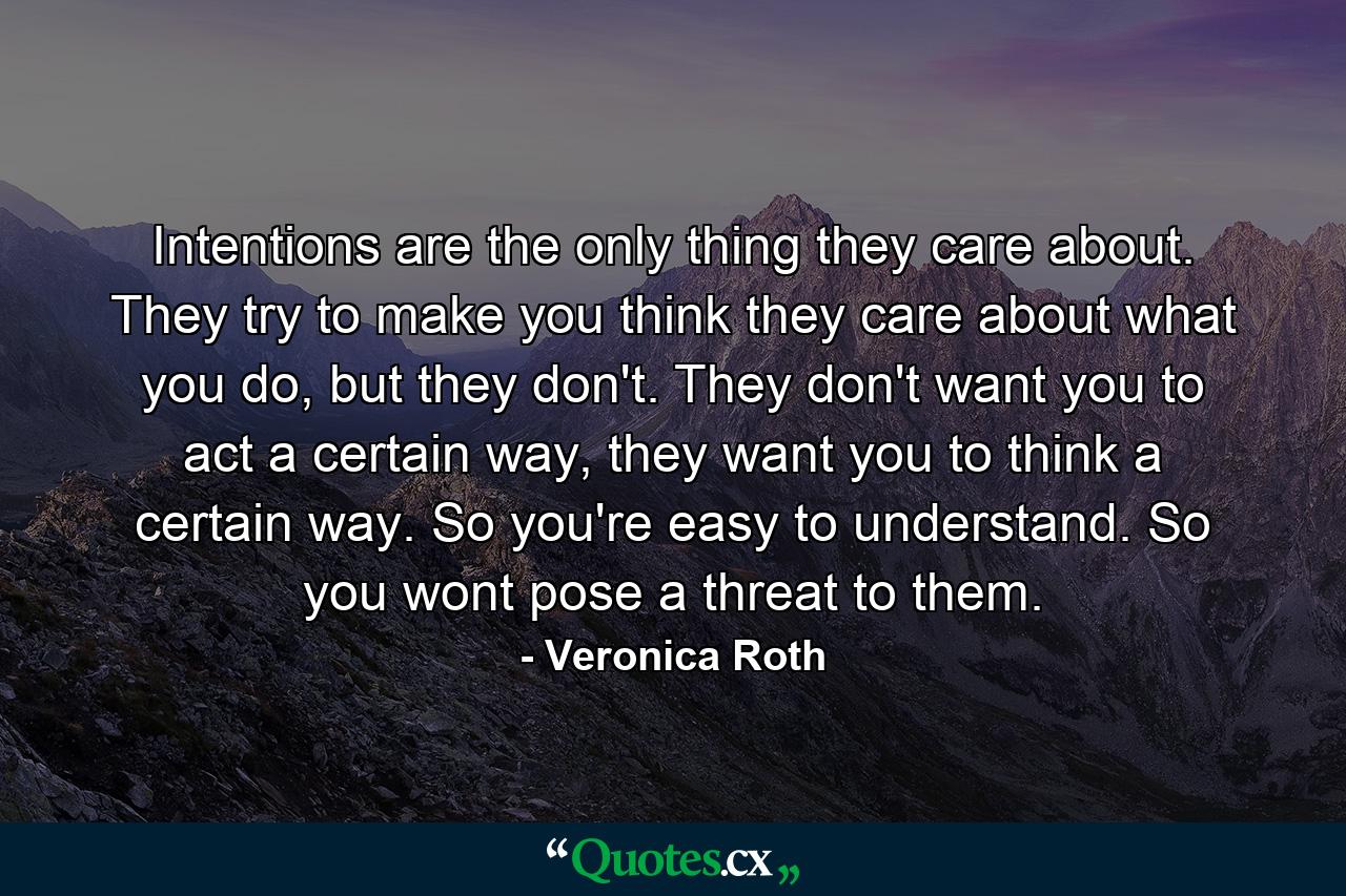 Intentions are the only thing they care about. They try to make you think they care about what you do, but they don't. They don't want you to act a certain way, they want you to think a certain way. So you're easy to understand. So you wont pose a threat to them. - Quote by Veronica Roth