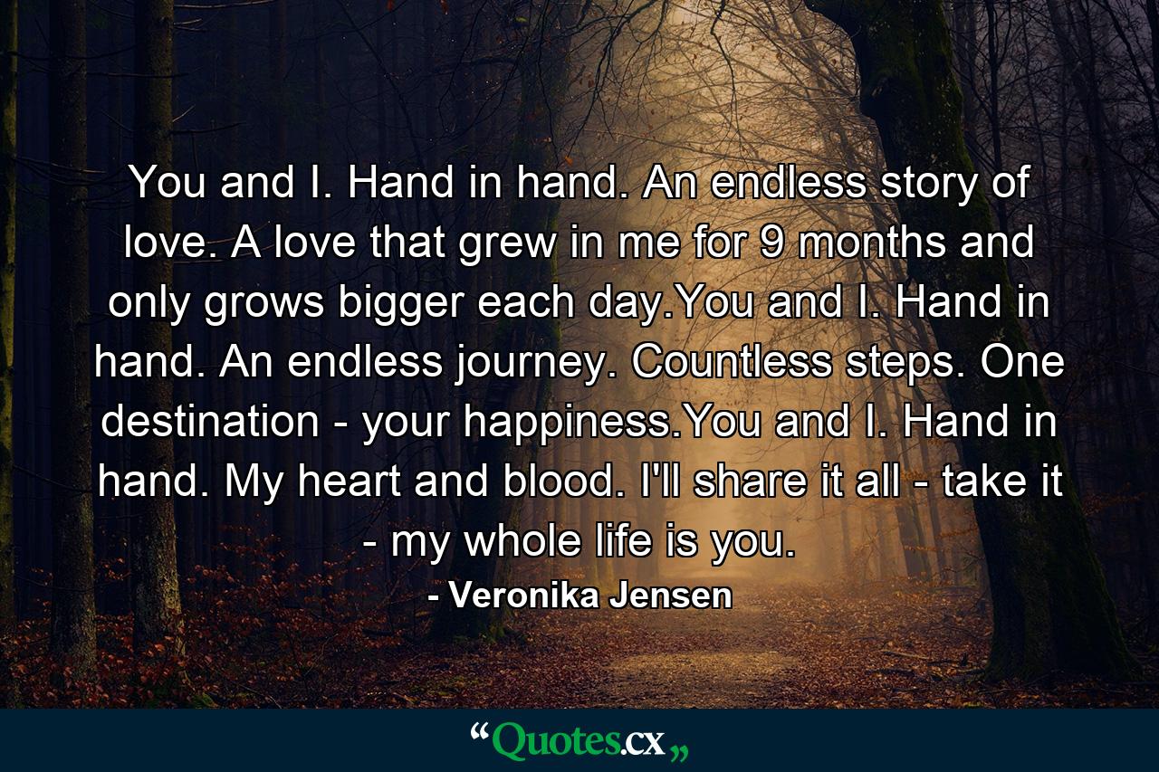 You and I. Hand in hand. An endless story of love. A love that grew in me for 9 months and only grows bigger each day.You and I. Hand in hand. An endless journey. Countless steps. One destination - your happiness.You and I. Hand in hand. My heart and blood. I'll share it all - take it - my whole life is you. - Quote by Veronika Jensen