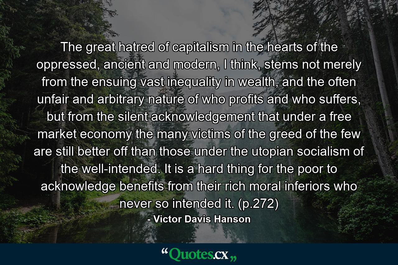 The great hatred of capitalism in the hearts of the oppressed, ancient and modern, I think, stems not merely from the ensuing vast inequality in wealth, and the often unfair and arbitrary nature of who profits and who suffers, but from the silent acknowledgement that under a free market economy the many victims of the greed of the few are still better off than those under the utopian socialism of the well-intended. It is a hard thing for the poor to acknowledge benefits from their rich moral inferiors who never so intended it. (p.272) - Quote by Victor Davis Hanson