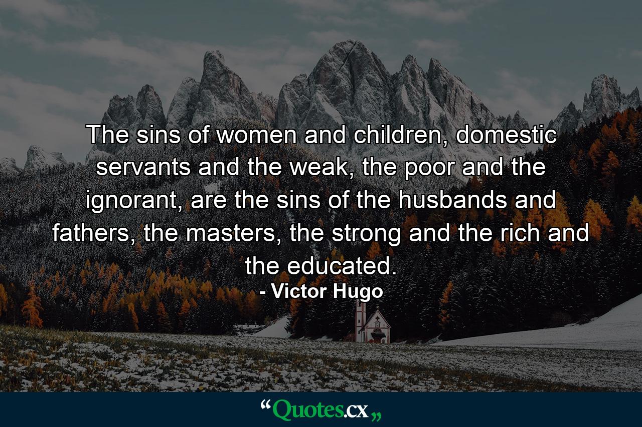 The sins of women and children, domestic servants and the weak, the poor and the ignorant, are the sins of the husbands and fathers, the masters, the strong and the rich and the educated. - Quote by Victor Hugo