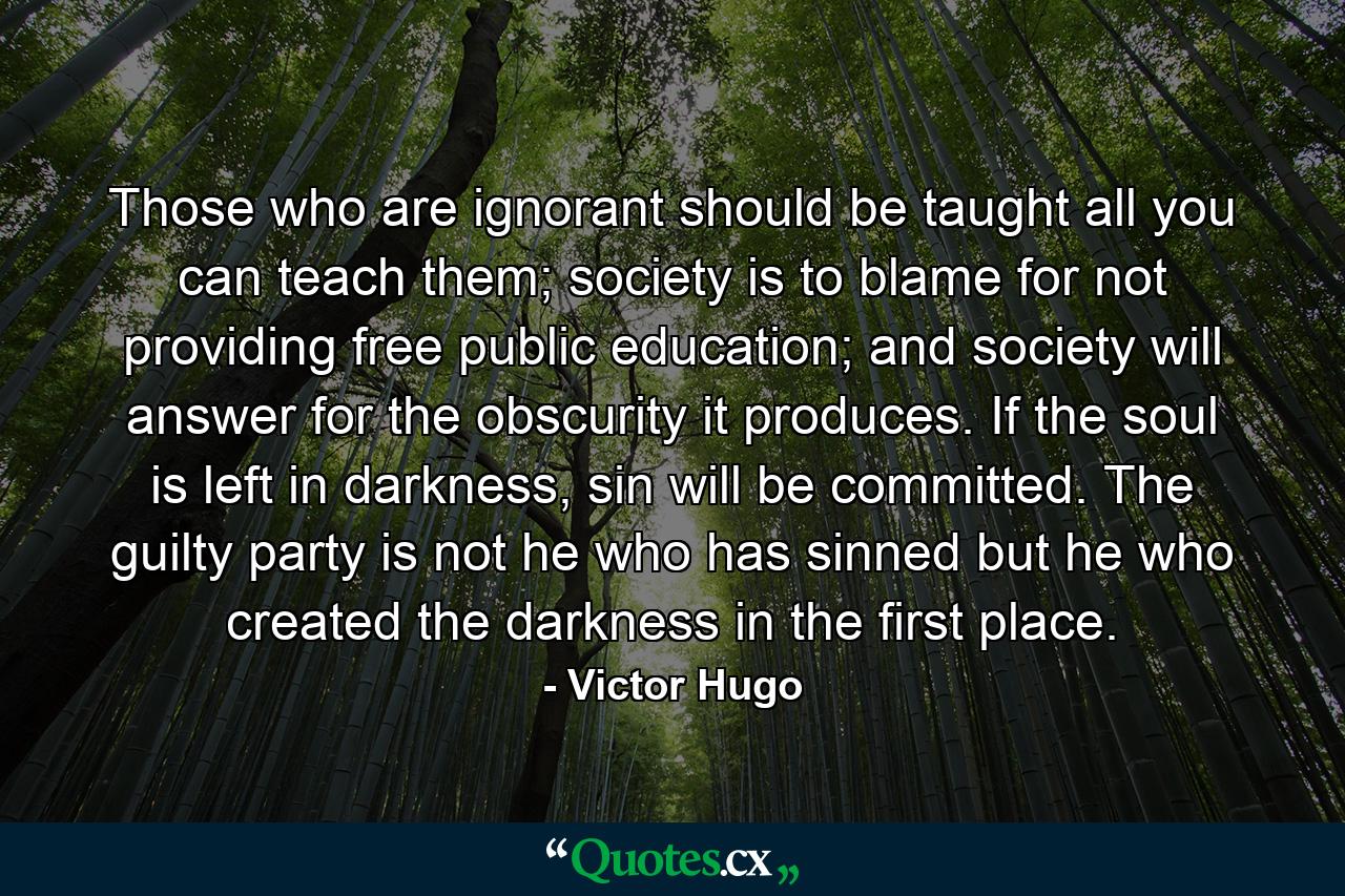 Those who are ignorant should be taught all you can teach them; society is to blame for not providing free public education; and society will answer for the obscurity it produces. If the soul is left in darkness, sin will be committed. The guilty party is not he who has sinned but he who created the darkness in the first place. - Quote by Victor Hugo