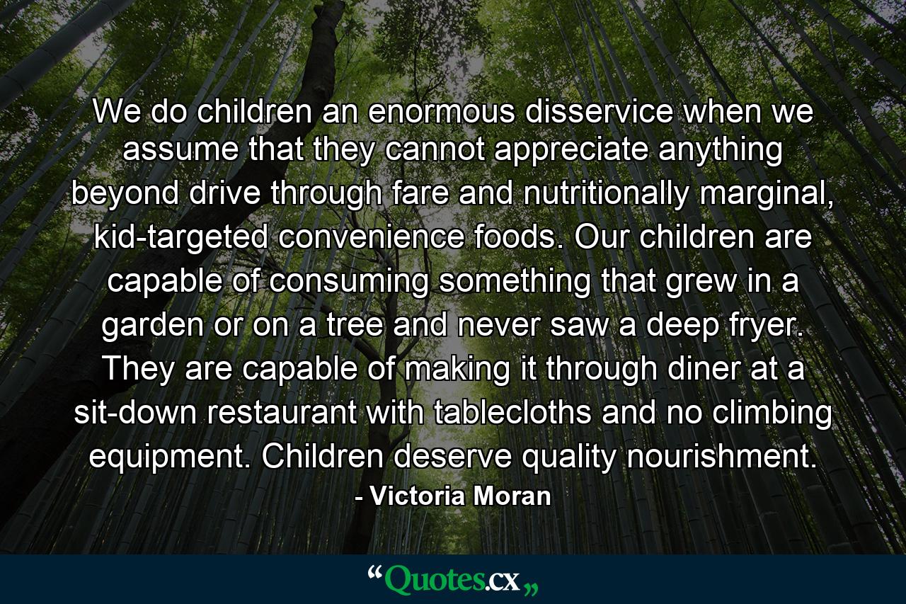 We do children an enormous disservice when we assume that they cannot appreciate anything beyond drive through fare and nutritionally marginal, kid-targeted convenience foods. Our children are capable of consuming something that grew in a garden or on a tree and never saw a deep fryer. They are capable of making it through diner at a sit-down restaurant with tablecloths and no climbing equipment. Children deserve quality nourishment. - Quote by Victoria Moran