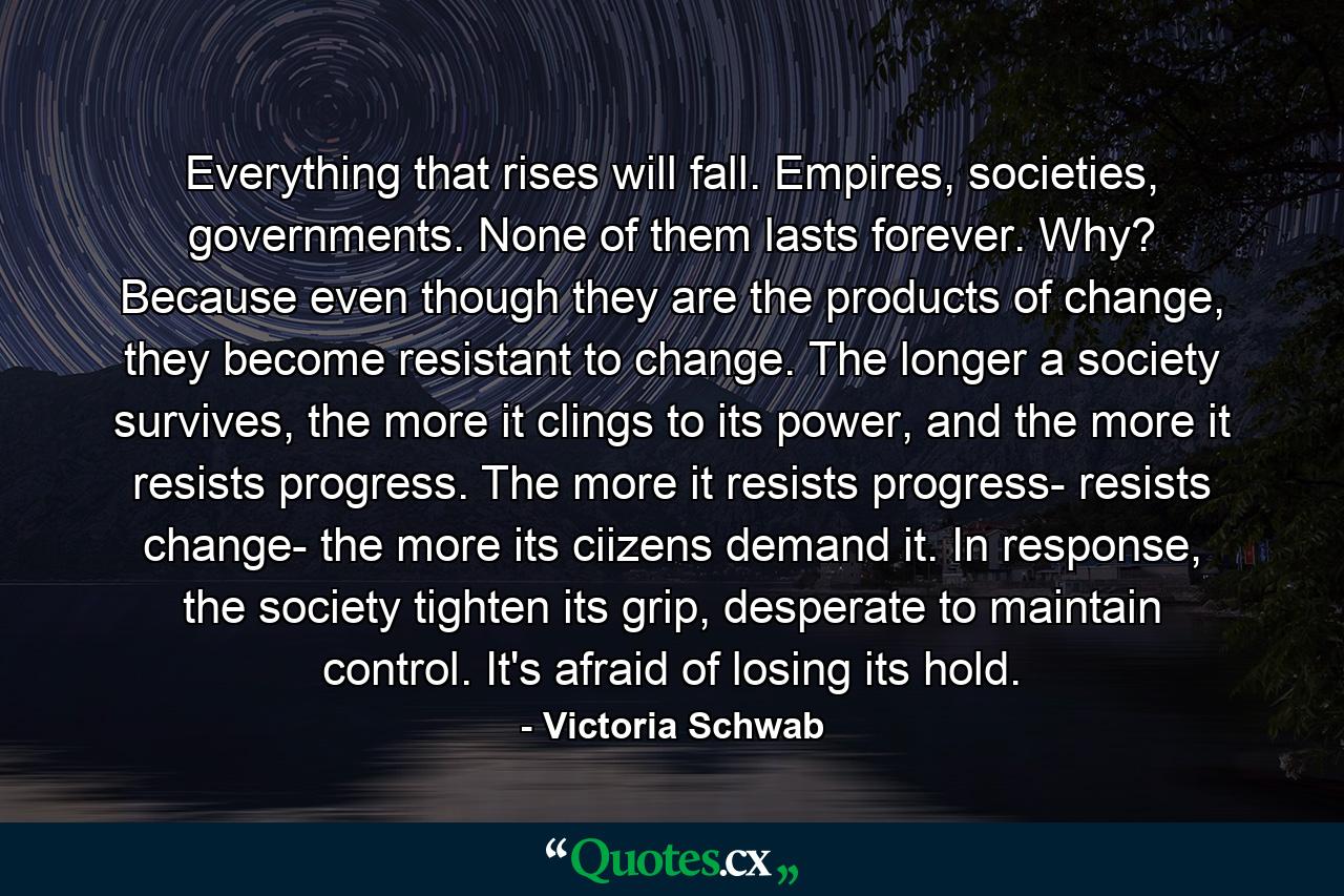 Everything that rises will fall. Empires, societies, governments. None of them lasts forever. Why? Because even though they are the products of change, they become resistant to change. The longer a society survives, the more it clings to its power, and the more it resists progress. The more it resists progress- resists change- the more its ciizens demand it. In response, the society tighten its grip, desperate to maintain control. It's afraid of losing its hold. - Quote by Victoria Schwab