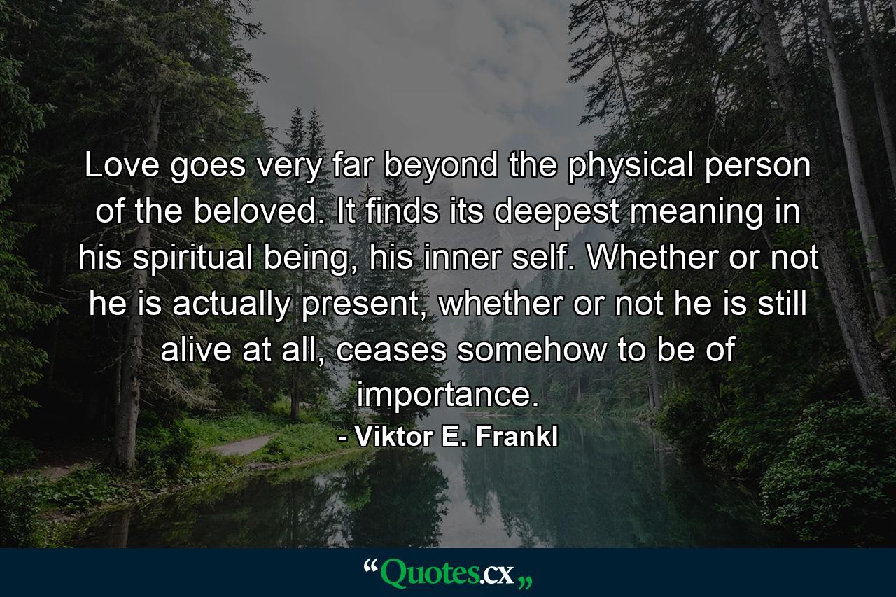 Love goes very far beyond the physical person of the beloved. It finds its deepest meaning in his spiritual being, his inner self. Whether or not he is actually present, whether or not he is still alive at all, ceases somehow to be of importance. - Quote by Viktor E. Frankl