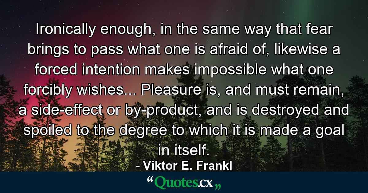 Ironically enough, in the same way that fear brings to pass what one is afraid of, likewise a forced intention makes impossible what one forcibly wishes... Pleasure is, and must remain, a side-effect or by-product, and is destroyed and spoiled to the degree to which it is made a goal in itself. - Quote by Viktor E. Frankl